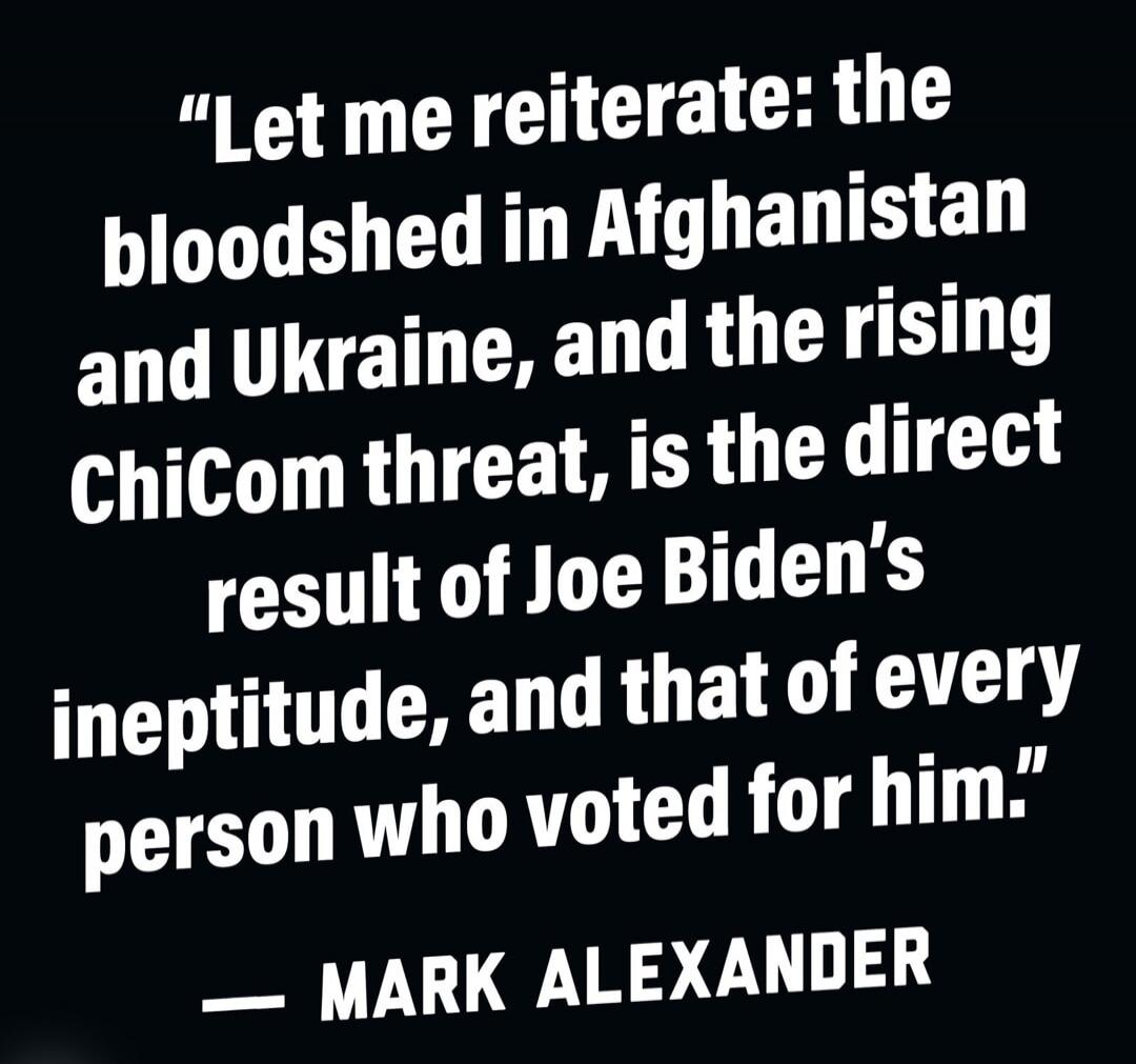 Let me reiterate: the bloodshed in Afghanistan and Ukraine, and the rising ChiCom threat, is the direct result of Joe Biden's ineptitude, and that of every person who voted for him.