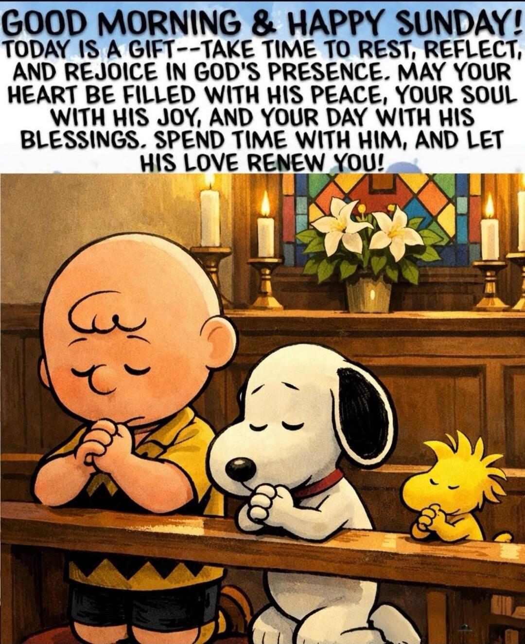 GOOD MORNING & HAPPY SUNDAY! TODAY IS A GIFT--TAKE TIME TO REST, REFLECT, AND REJOICE IN GOD'S PRESENCE. MAY YOUR HEART BE FILLED WITH HIS PEACE, YOUR SOUL WITH HIS JOY, AND YOUR DAY WITH HIS BLESSINGS. SPEND TIME WITH HIM, AND LET HIS LOVE RENEW YOU!