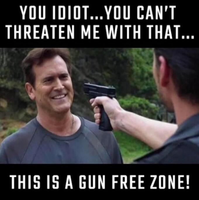 YOU IDIOT...YOU CAN'T THREATEN ME WITH THAT... THIS IS A GUN FREE ZONE!