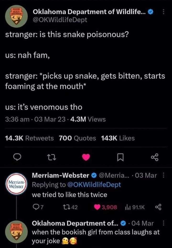 Oklahoma Department of Wildlife OKWildlifeDept stranger is this snake poisonous ERELR TN stranger picks up snake gets bitten starts foaming at the mouth TEREREL T TR 1 LRIV ETP KR X1V RV ENE 143K Retweets 700 Quotes 143K Likes gz L J R Merriam Webster Merria 03 Mar Replying to OKWildlifeDept we tried to like this twice o7 Qa2 3908 19K Oklahoma Department of 04 Mar when the bookish girl from class 