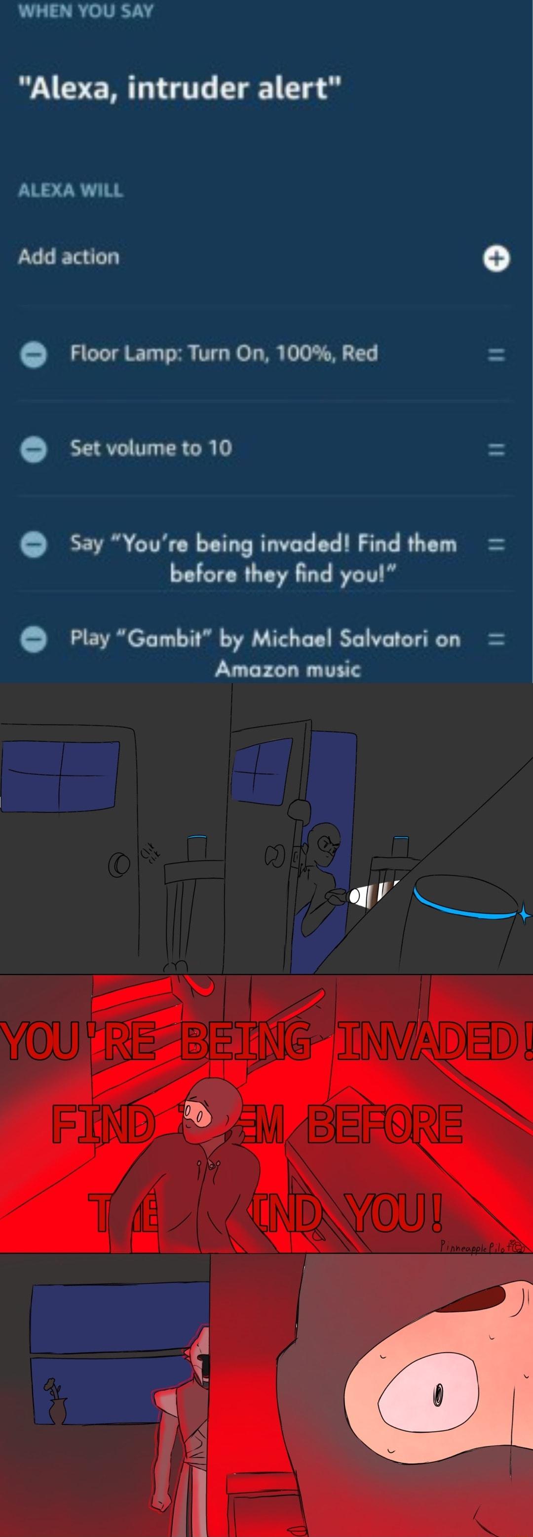 WHEN YOU Say Alexa intruder alert ALEXA WILL Add action Floor Lamp Turn On 100 Red Setvolumeto 10 Say Youre being invaded Find them before they find you Play Gambit by Michael Salvatori on Amazon music