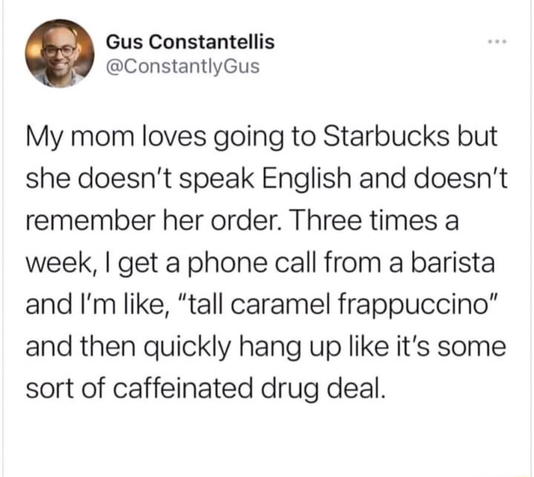 Gus Constantellis ConstantlyGus My mom loves going to Starbucks but she doesnt speak English and doesnt remember her order Three times a week get a phone call from a barista and Im like tall caramel frappuccino and then quickly hang up like its some sort of caffeinated drug deal