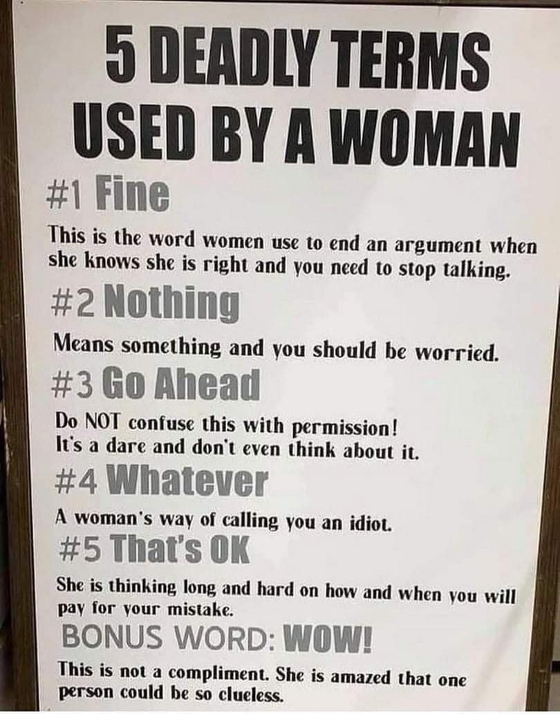 5 DEADLY TERMS USED BY A WOMAN #1 Fine This is the word women use to end an argument when she knows she is right and you need to stop talking. #2 Nothing Means something and you should be worried. #3 Go Ahead Do NOT confuse this with permission! It's a dare and don't even think about it. #4 Whatever A woman's way of calling you an idiot. #5 That's 