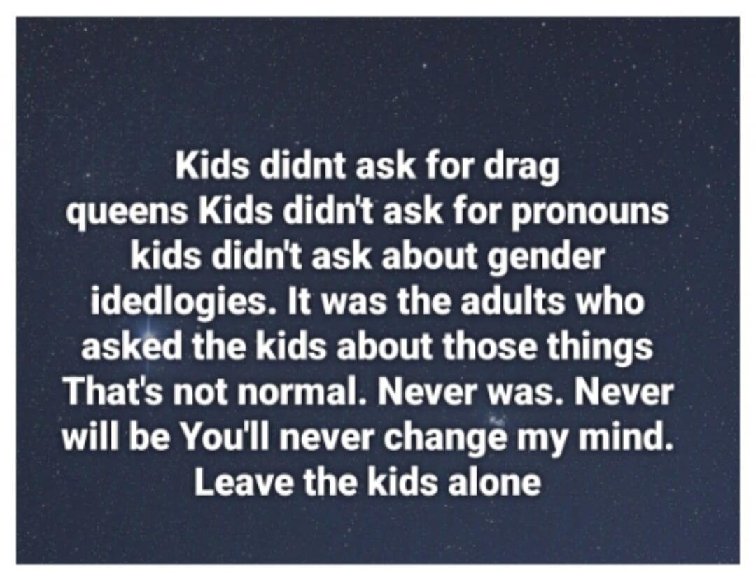 Kids didn't ask for drag queens. Kids didn't ask for pronouns. Kids didn't ask about gender ideologies. It was the adults who asked the kids about those things. That's not normal. Never was. Never will be. You'll never change my mind. Leave the kids alone.