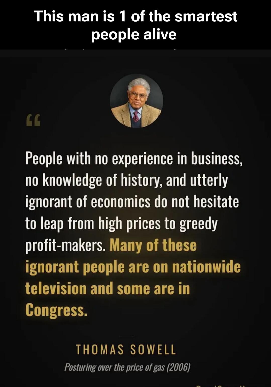 This man is 1 of the smartest people alive. People with no experience in business, no knowledge of history, and utterly ignorant of economics do not hesitate to leap from high prices to greedy profit-makers. Many of these ignorant people are on nationwide television and some are in Congress. THOMAS SOWELL Posturing over the price of gas (2006)