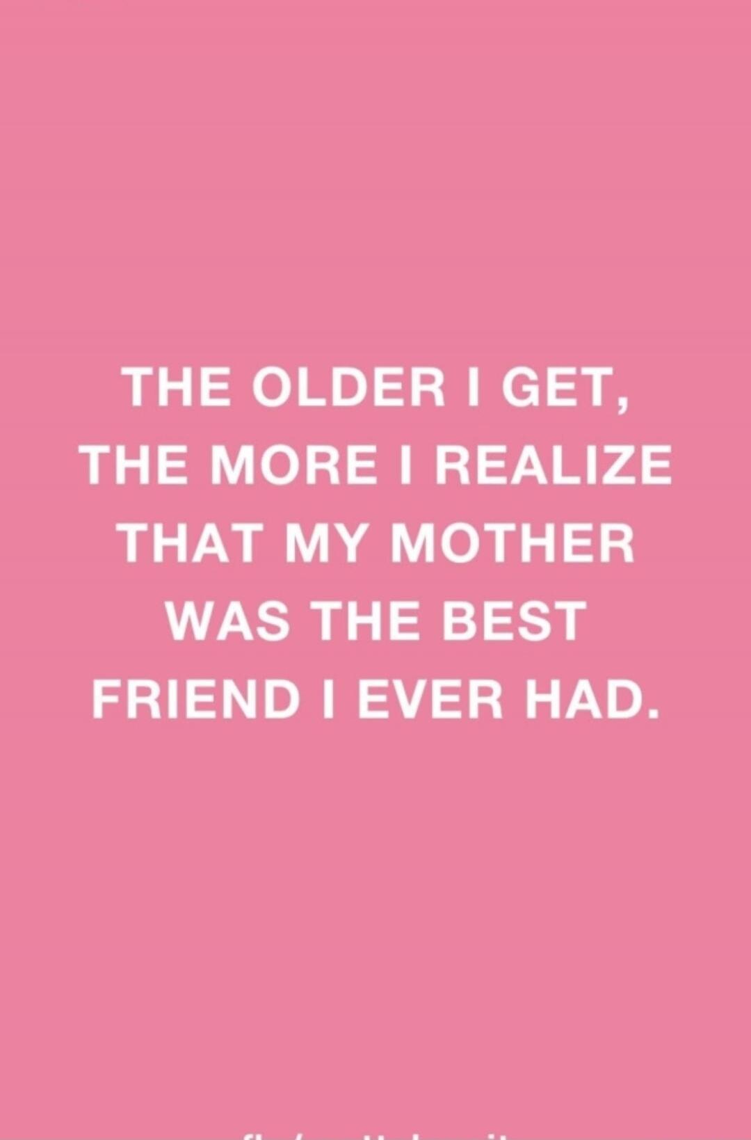 THE OLDER I GET, THE MORE I REALIZE THAT MY MOTHER WAS THE BEST FRIEND I EVER HAD.