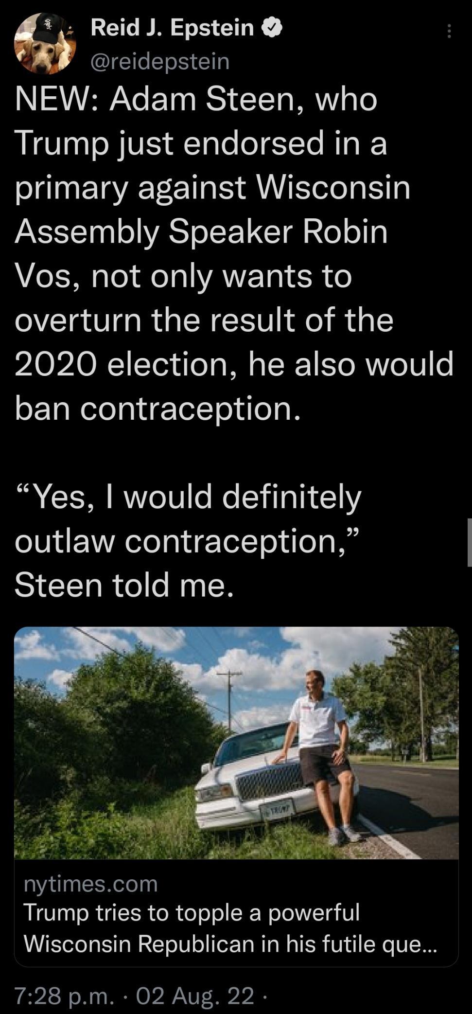 Reid J Epstein GS E NEW Adam Steen who Trump just endorsed in a primary against Wisconsin Assembly Speaker Robin A1 s To Fo Tl VAWE T SR o overturn the result of the 2020 election he also would ban contraception R ReT0 o Mo YiTa TN 1 outlaw contraception Steen told me nytimescom Trump tries to topple a powerful Wisconsin Republican in his futile que 728 pm 02 Aug 22