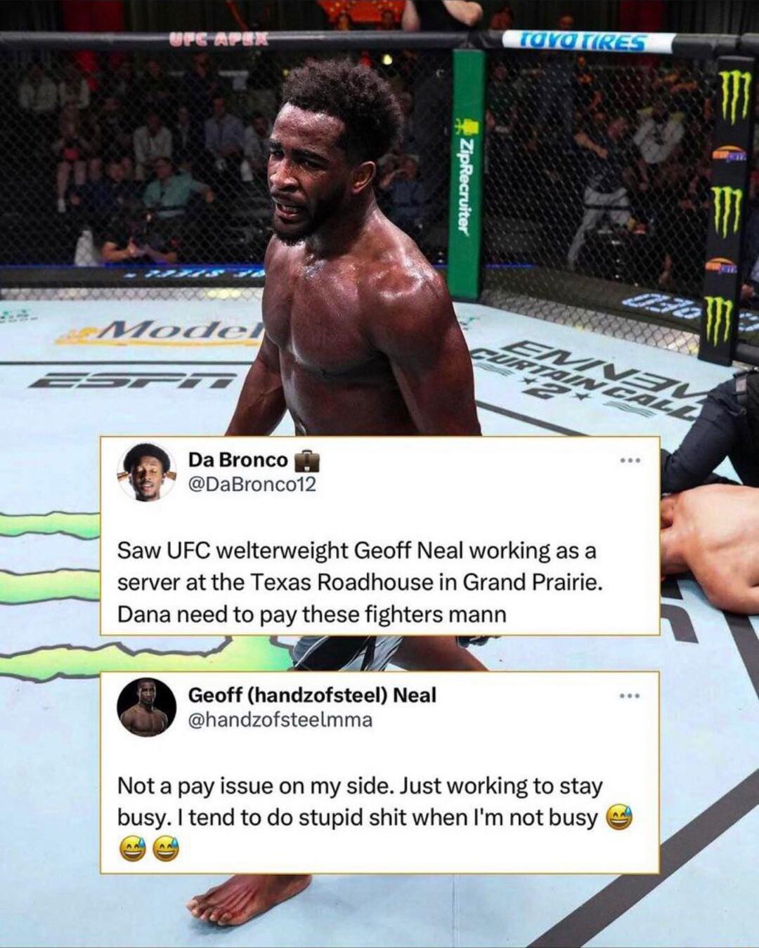 DaBronco iy DaBronc Saw UFC welterweight Geoff Neal working as a server at the Texas Roadhouse in Grand Prairie Dana need to pay these fighters mann by 7 A Geoff handzofsteel Neal handzofsteelmma Not a pay issue on my side Just working to stay busy tend to do stupid shit when Im not busy T