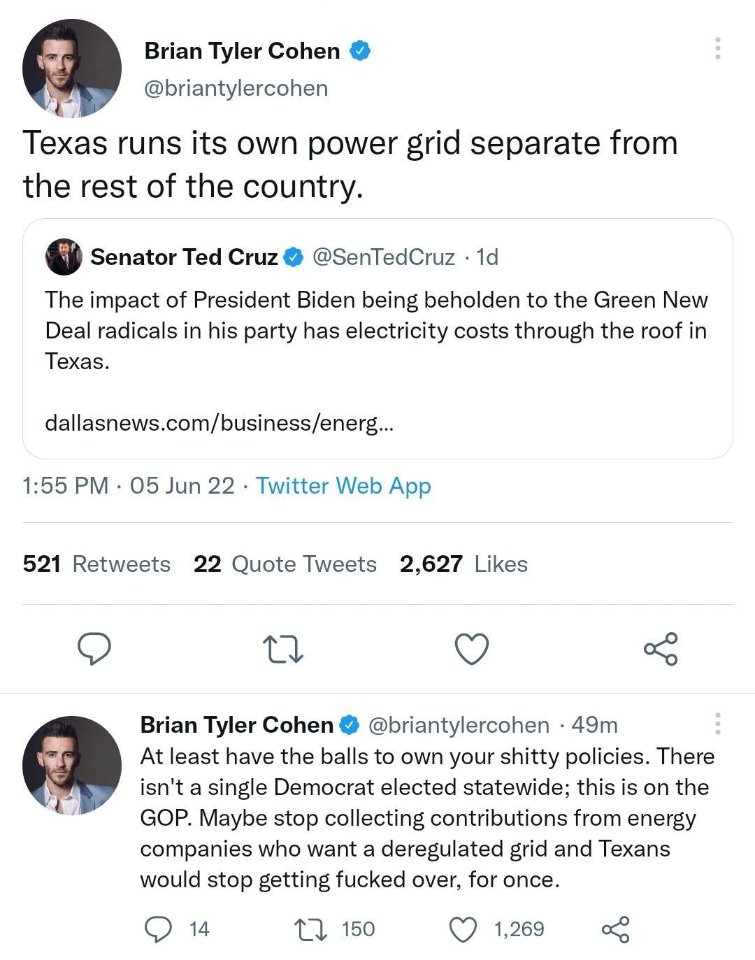Brian Tyler Cohen briantylercohen Texas runs its own power grid separate from the rest of the country Senator Ted Cruz SenTedCruz 1d The impact of President Biden being beholden to the Green New Deal radicals in his party has electricity costs through the roof in Texas dallasnewscombusinessenerg 155 PM 05 Jun 22 Twitter Web App 521 Retweets 22 Quote Tweets 2627 Likes n O o Brian Tyler Cohen briant