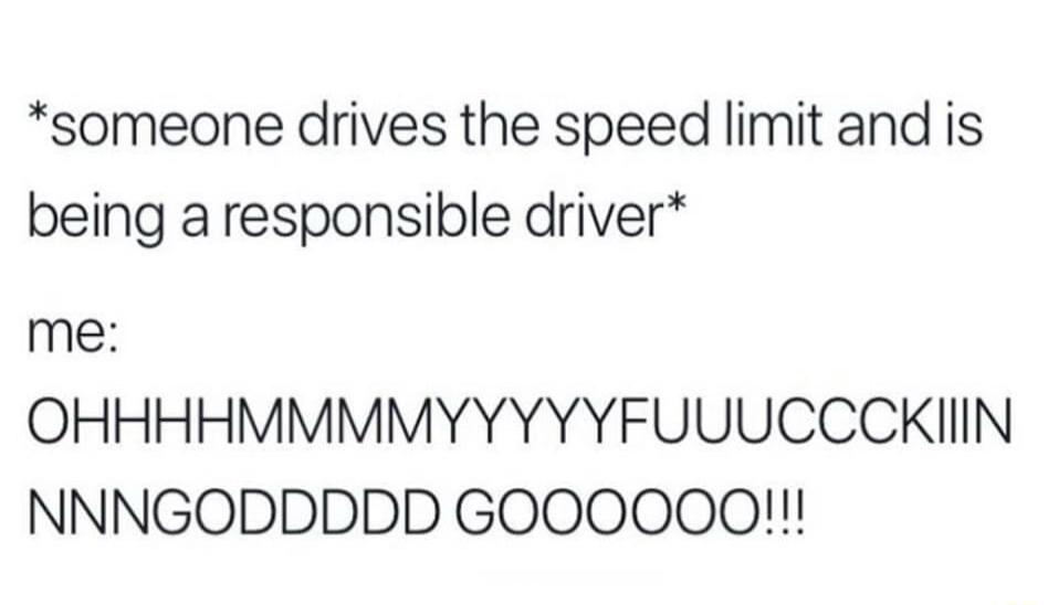 someone drives the speed limit and is being a responsible driver me OHHHHMMMMYYYYYFUUUCCCKIIN NNNGODDDDD GOOOOOO