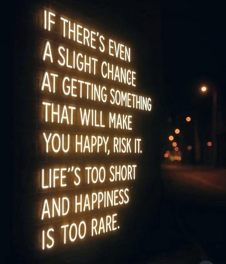 IF THERE'S EVEN A SLIGHT CHANCE AT GETTING SOMETHING THAT WILL MAKE YOU HAPPY, RISK IT. LIFE'S TOO SHORT AND HAPPINESS IS TOO RARE.