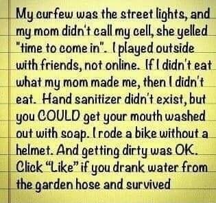 My eurfew wag the street lights and my mom didnt call my cell che yelled time to come in played outside with friends not online If didnt eat what my mom made me then didnt eat Hand sanitizer didnt exist but you COULD get your mouth washed out with soap rode a bike without a helmet And getting dirty was OK Click Likeif you drank water from Hf garden hose and survwed_w