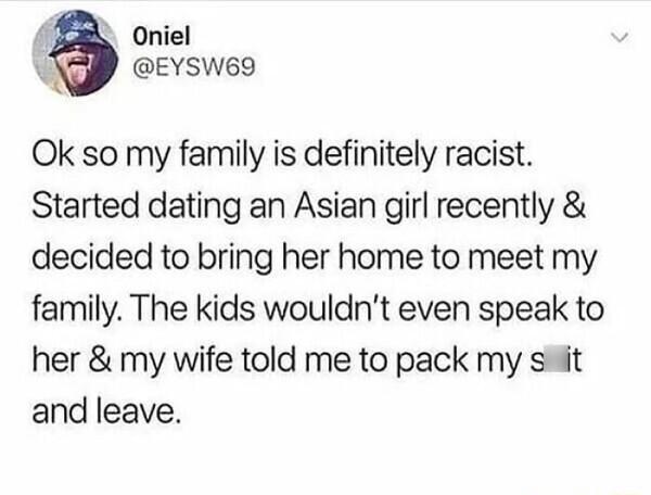 i Oniel EYSW69 Ok so my family is definitely racist Started dating an Asian girl recently decided to bring her home to meet my family The kids wouldnt even speak to her my wife told me to pack my st and leave