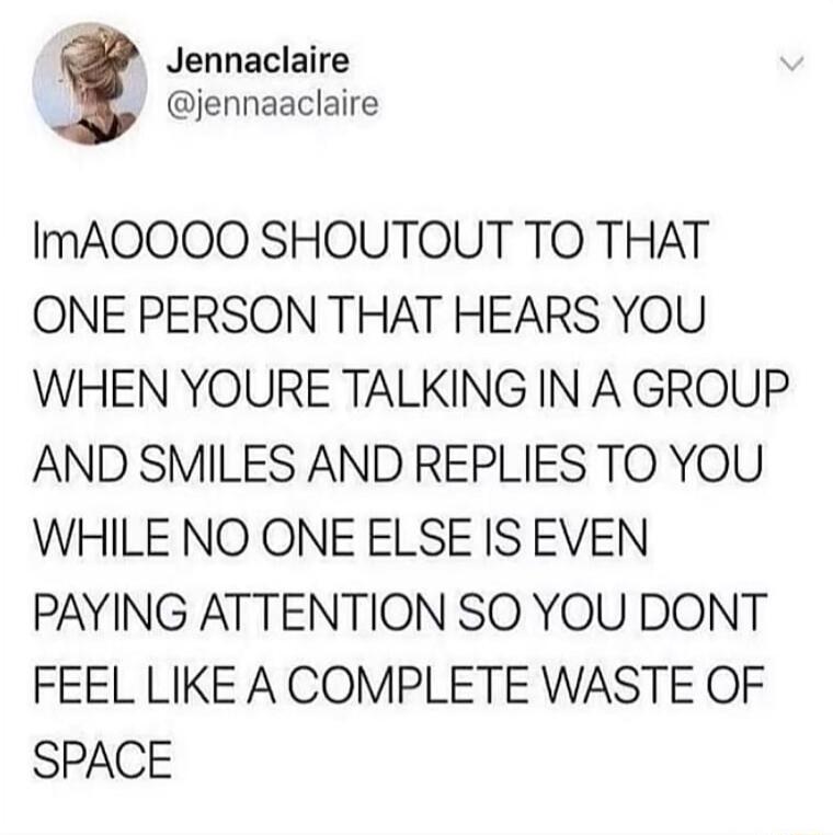 Jennaclaire jennaaclaire ImAOOOO SHOUTOUT TO THAT ONE PERSON THAT HEARS YOU WHEN YOURE TALKING IN A GROUP AND SMILES AND REPLIES TO YOU WHILE NO ONE ELSE IS EVEN PAYING ATTENTION SO YOU DONT FEEL LIKE A COMPLETE WASTE OF SPACE
