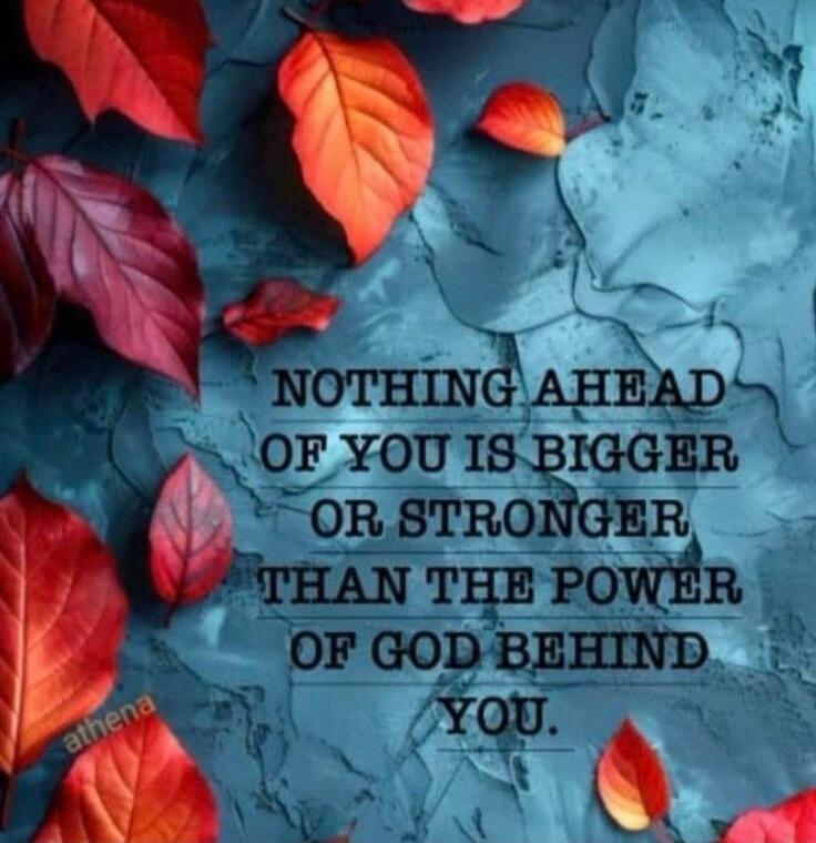 NOTHING AHEAD OF YOU IS BIGGER OR STRONGER THAN THE POWER OF GOD BEHIND YOU.