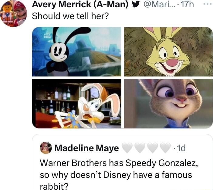 Avery Merrick A Man Mari 17h Wk Should we tell her Madeline Maye 1d Warner Brothers has Speedy Gonzalez so why doesnt Disney have a famous rabbit