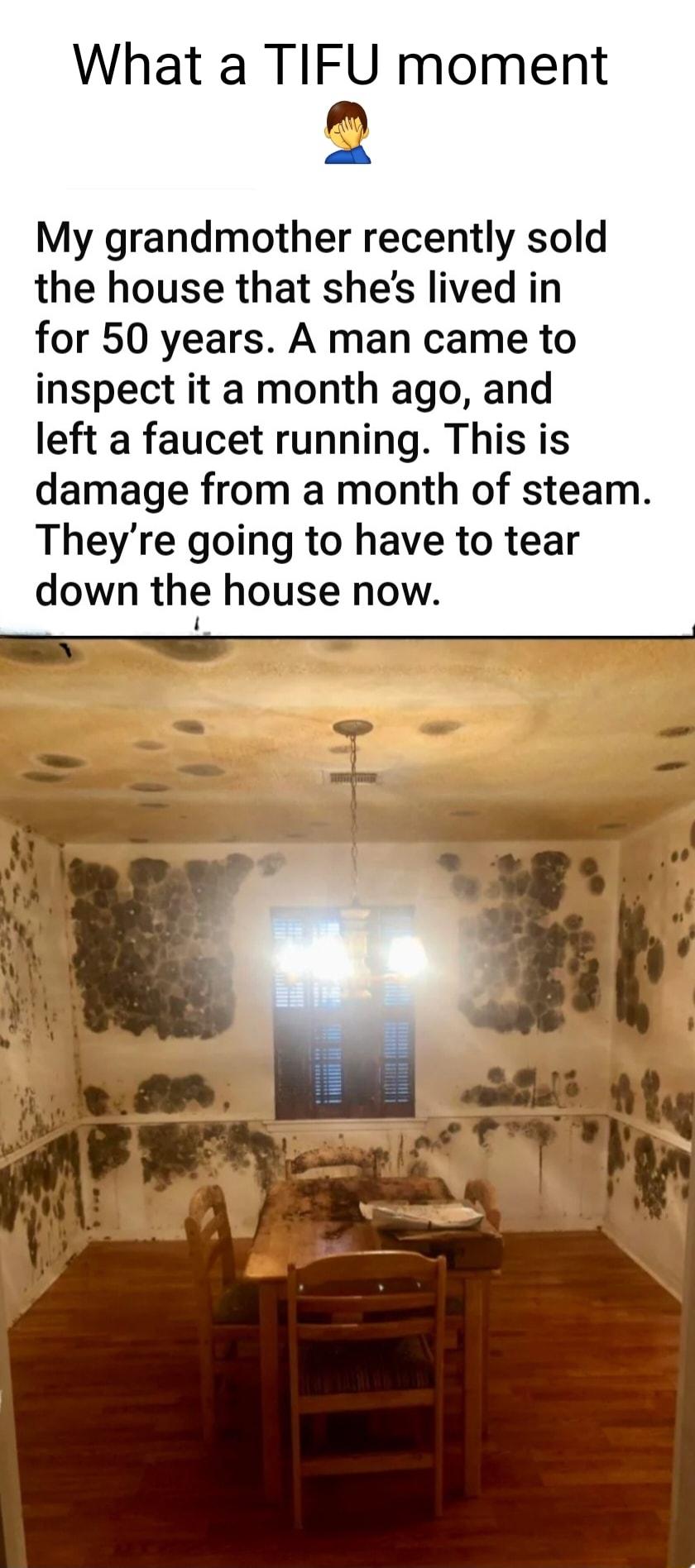 What a TIFU moment 2 My grandmother recently sold the house that shes lived in for 50 years A man came to inspect it a month ago and left a faucet running This is damage from a month of steam Theyre going to have to tear down the house now 1