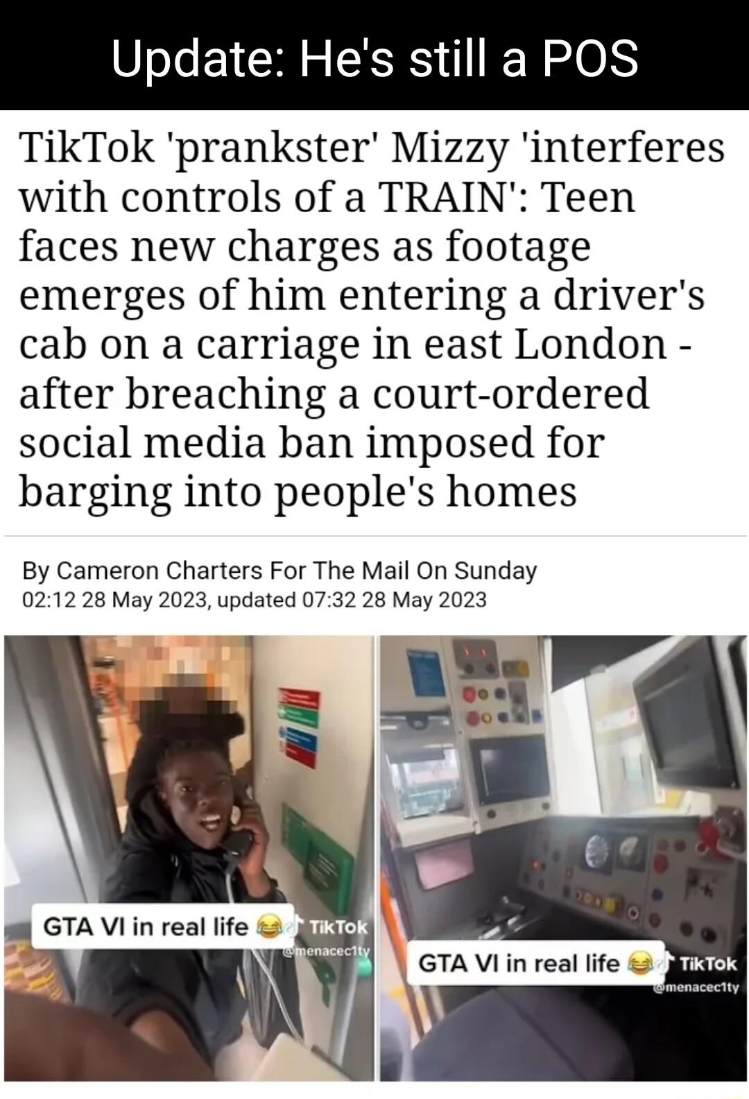 Update Hes still a POS TikTok prankster Mizzy interferes with controls of a TRAIN Teen faces new charges as footage emerges of him entering a drivers cab on a carriage in east London after breaching a court ordered social media ban imposed for barging into peoples homes By Cameron Charters For The Mail On Sunday 0212 28 May 2023 updated 0732 28 May 2023 i GTA Vi in real life