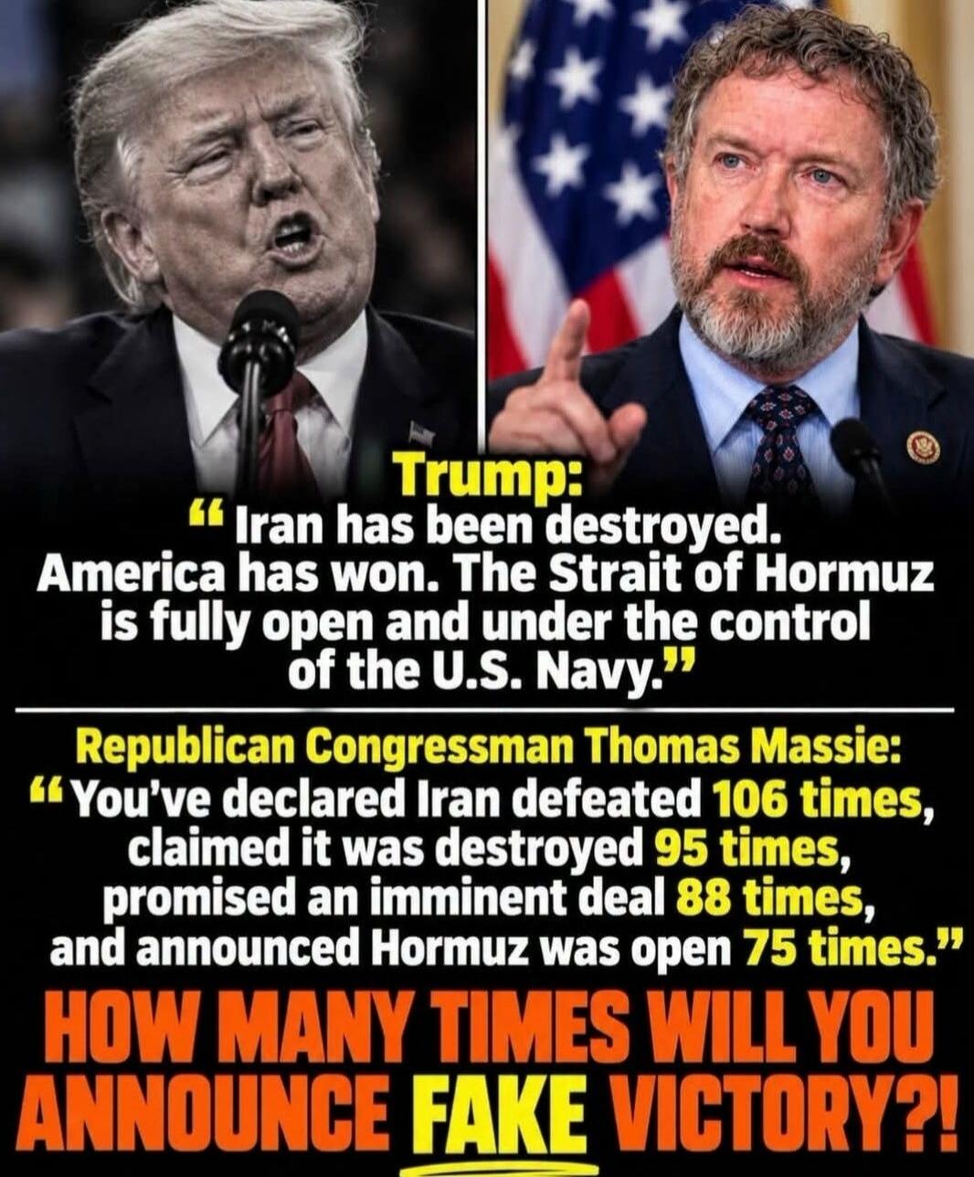 Trump: Iran has been destroyed. America has won. The Strait of Hormuz is fully open and under the control of the U.S. Navy. Republican Congressman Thomas Massie: You've declared Iran defeated 106 times, claimed it was destroyed 95 times, promised an imminent deal 88 times, and announced Hormuz was open 75 times. HOW MANY TIMES WILL YOU ANNOUNCE FAK