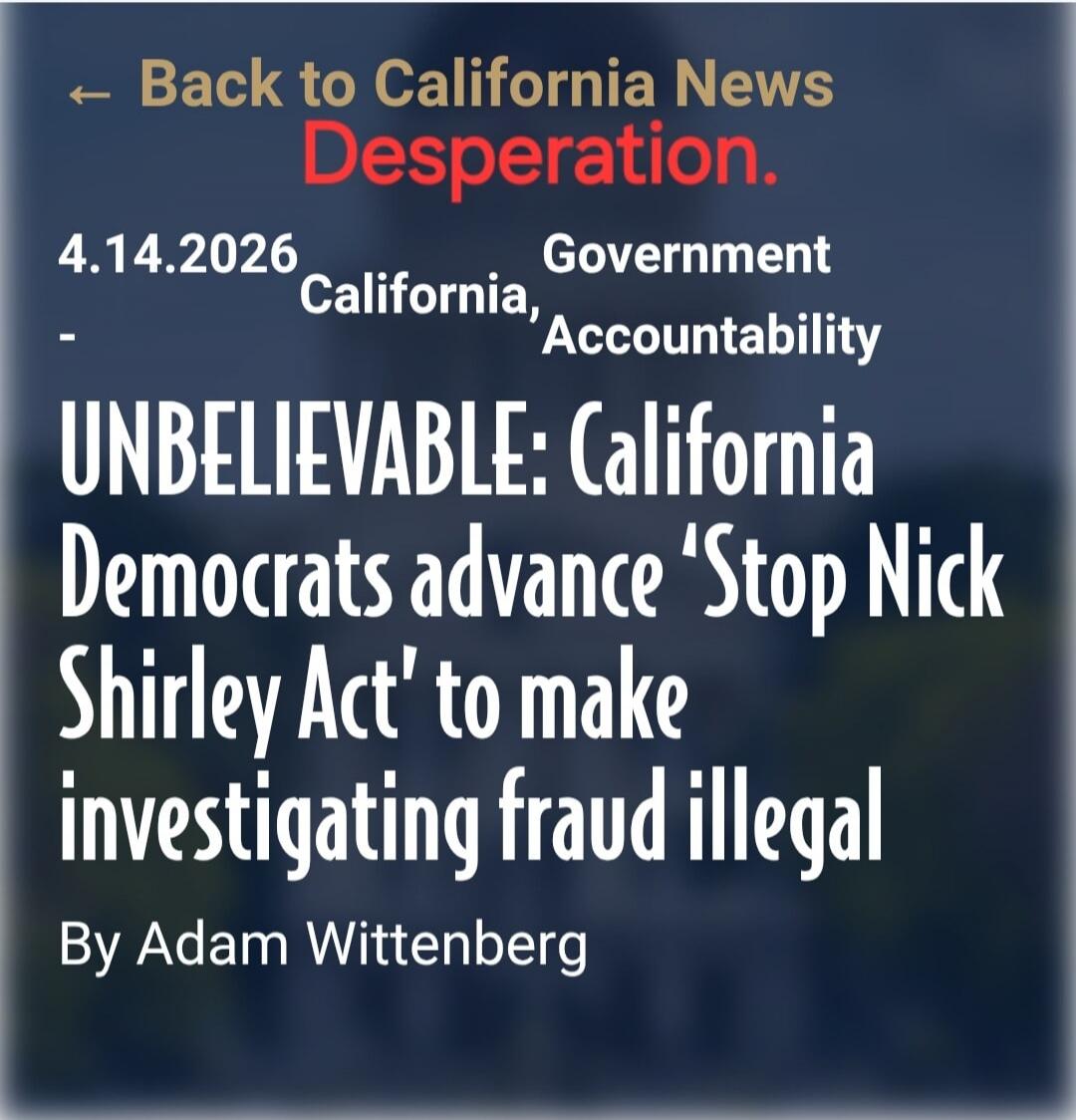 ← Back to California News Desperation. 4.14.2026 California, Government Accountability UNBELIEVABLE: California Democrats advance 'Stop Nick Shirley Act' to make investigating fraud illegal By Adam Wittenberg