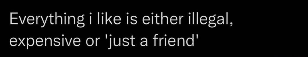Everything i like is either illegal expensive or just a friend