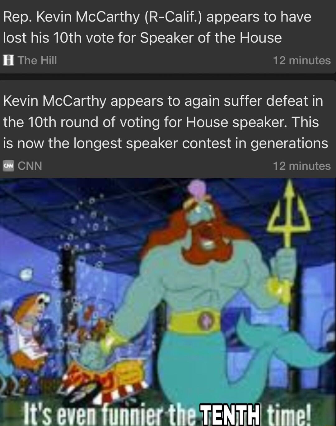 Rep Kevin McCarthy R Calif appears to have lost his 10th vote for Speaker of the House H The Hill 12 minutes Kevin McCarthy appears to again suffer defeat in the 10th round of voting for House speaker This is now the longest speaker contest in generations NN RELTTES l T 1ts even funnier the TENTH time