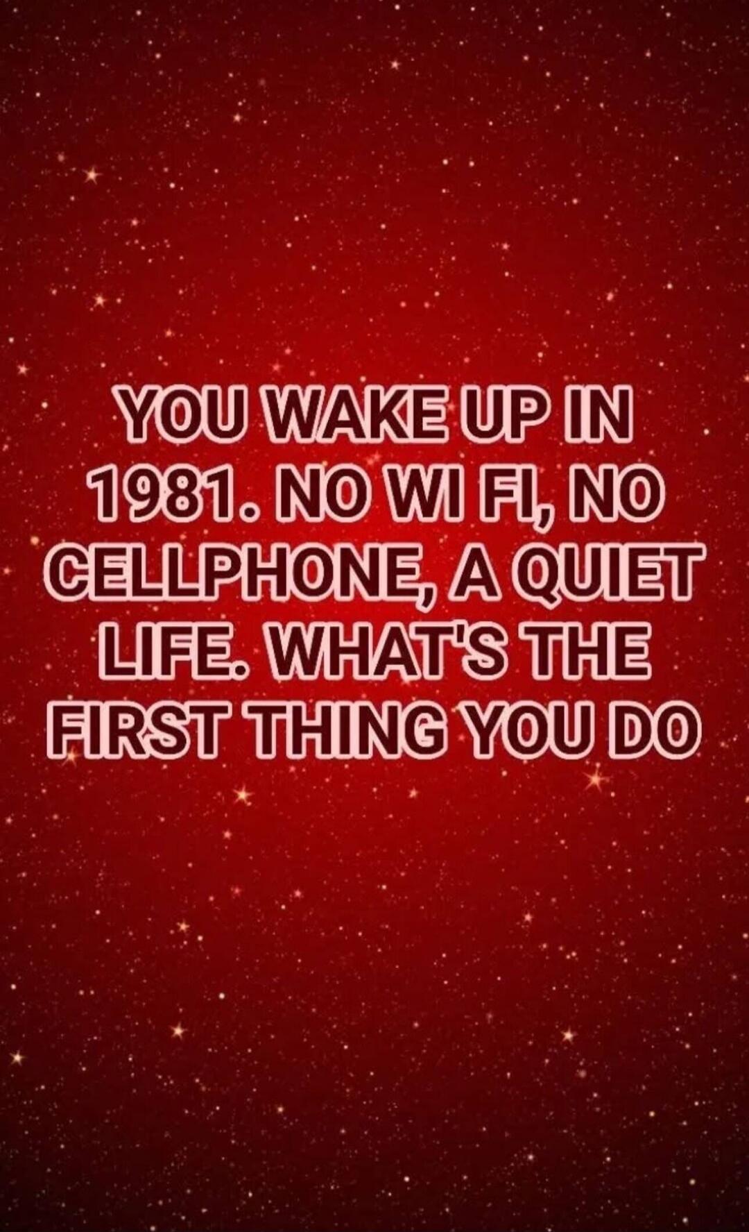 YOU WAKE UP IN 1981. NO WI FI, NO CELLPHONE, A QUIET LIFE. WHAT'S THE FIRST THING YOU DO