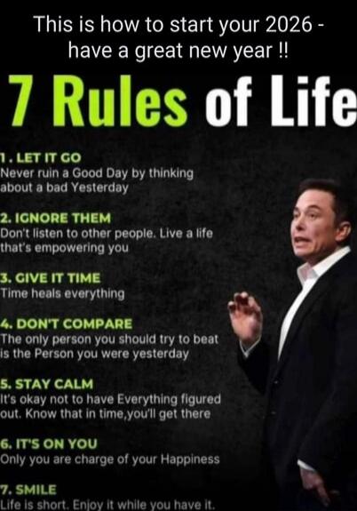 This is how to start your 2026 - have a great new year !! 7 Rules of Life
1. LET IT GO - Never ruin a Good Day by thinking about a bad Yesterday
2. IGNORE THEM - Don't listen to other people. Live a life that's empowering you
3. GIVE IT TIME - Time heals everything
4. DON'T COMPARE - The only person you should try to beat is the Person you were yes