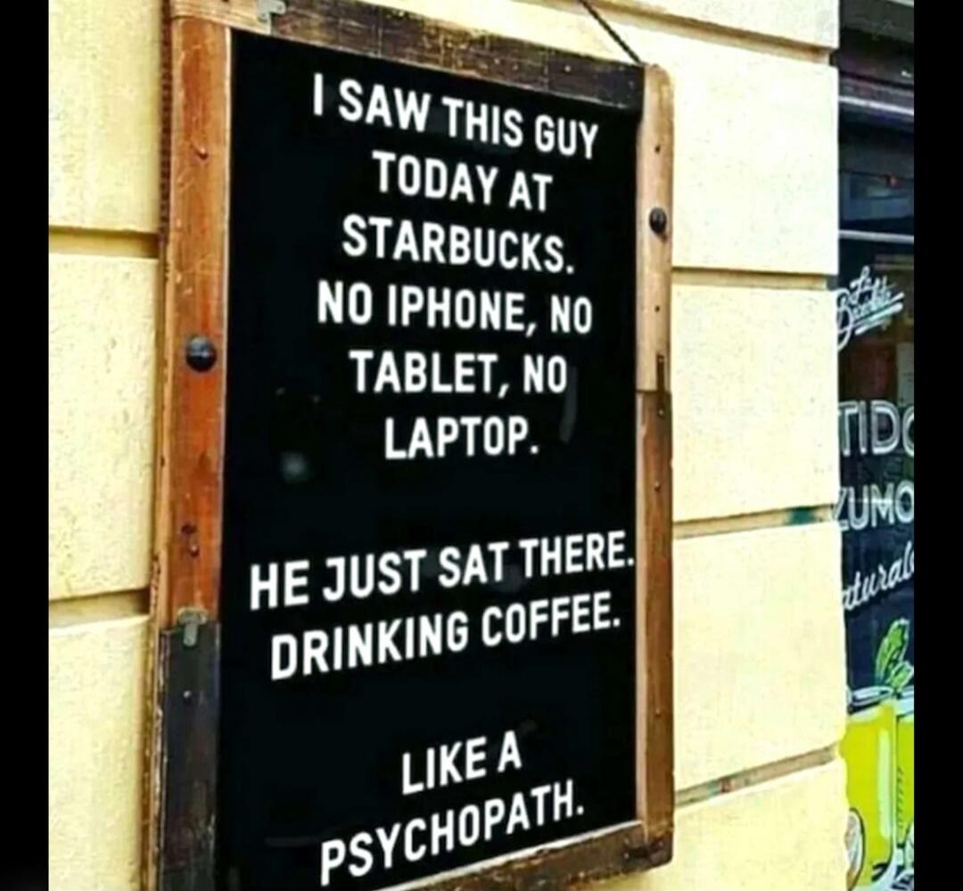 I SAW THIS GUY TODAY AT STARBUCKS. NO IPHONE, NO TABLET, NO LAPTOP. HE JUST SAT THERE. DRINKING COFFEE. LIKE A PSYCHOPATH.