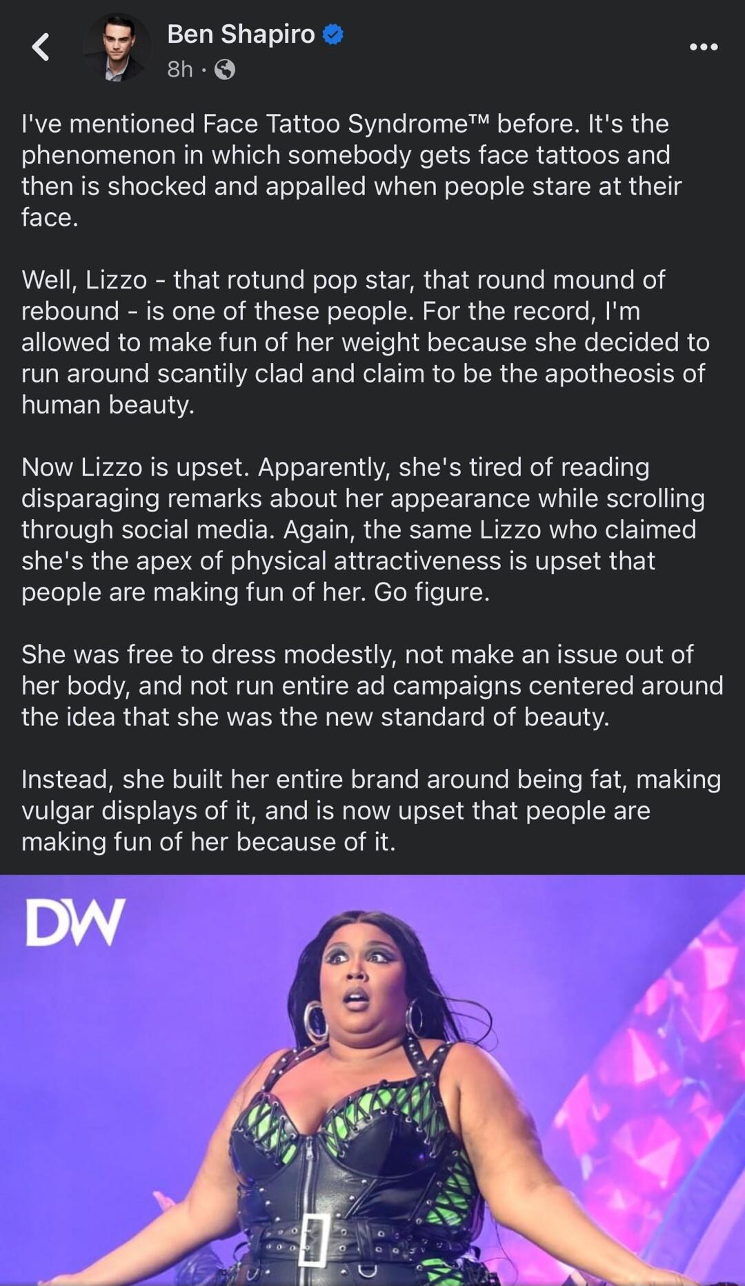 BenShapio P Ive mentioned Face Tattoo Syndrome before Its the phenomenon in which somebody gets face tattoos and then is shocked and appalled when people stare at their face Well Lizzo that rotund pop star that round mound of rebound is one of these people For the record Im allowed to make fun of her weight because she decided to run around scantily clad and claim to be the apotheosis of human bea