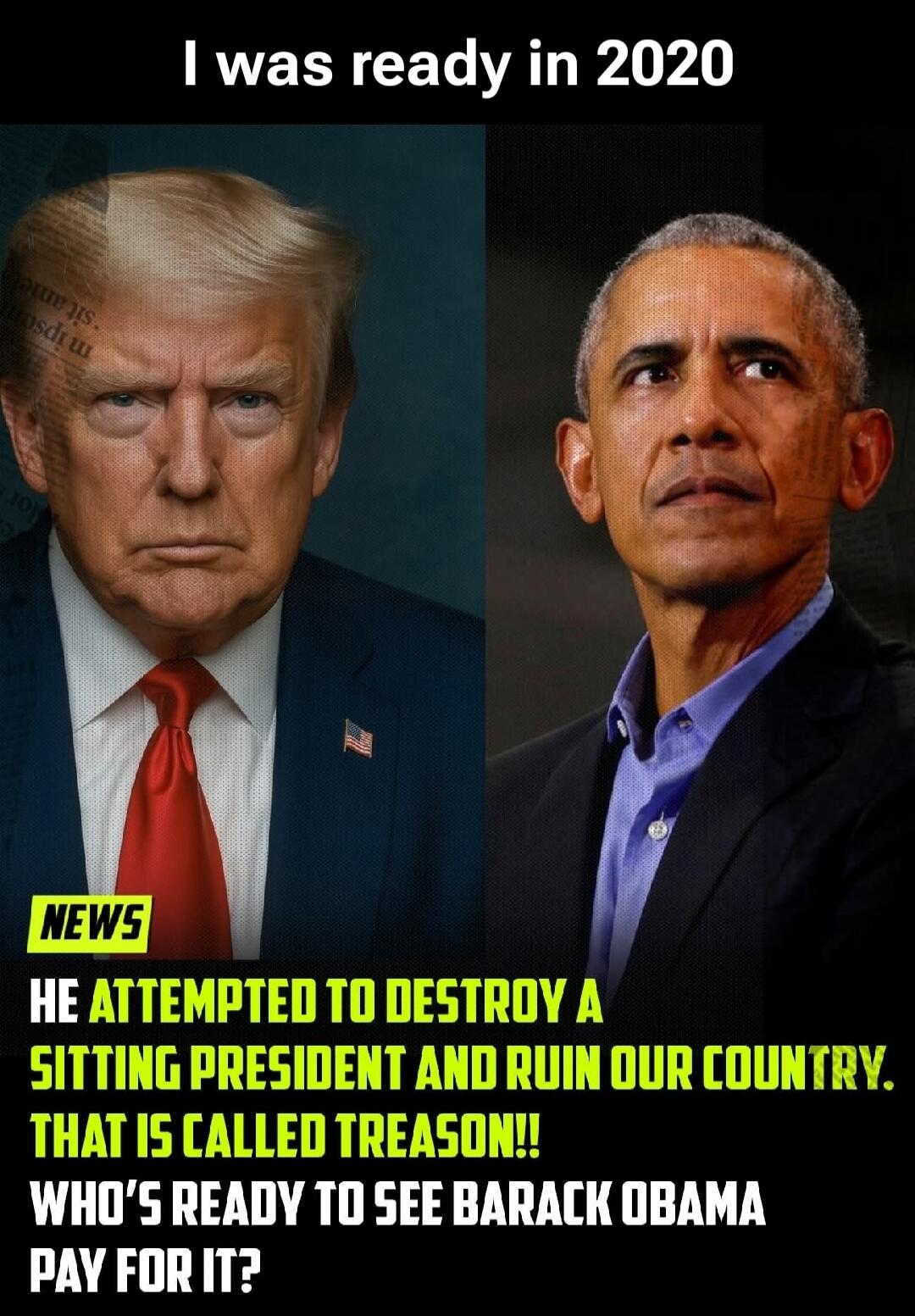 I was ready in 2020. NEWS. HE ATTEMPTED TO DESTROY A SITTING PRESIDENT AND RUIN OUR COUNTRY. THAT IS CALLED TREASON!! WHO'S READY TO SEE BARACK OBAMA PAY FOR IT?