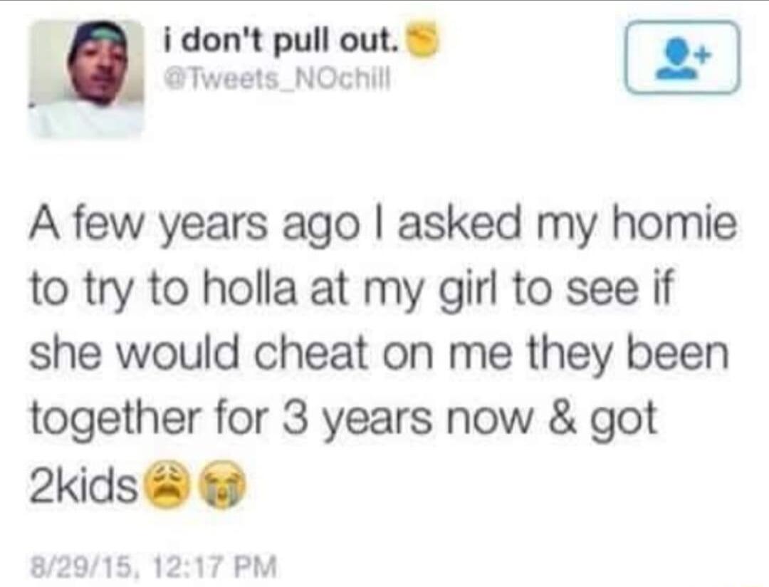 idont pull out Tweets_NOchill A few years ago asked my homie to try to holla at my girl to see if she would cheat on me they been together for 3 years now got 2kids PM