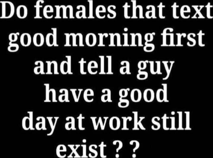 Do females that text good morning first and tell a guy have a good day at work still exist??