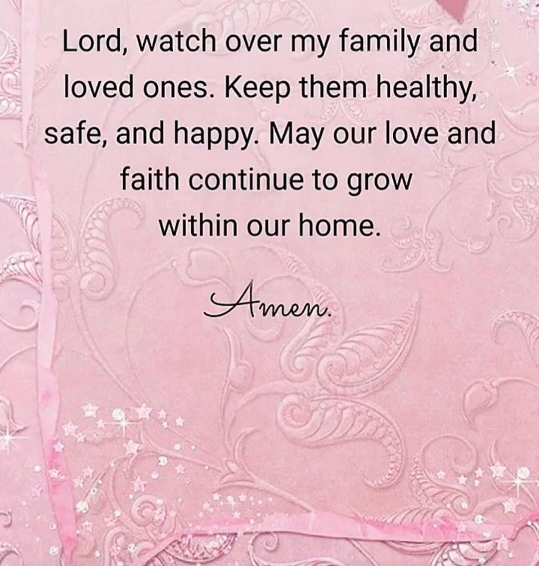 Lord, watch over my family and loved ones. Keep them healthy, safe, and happy. May our love and faith continue to grow within our home. Amen.