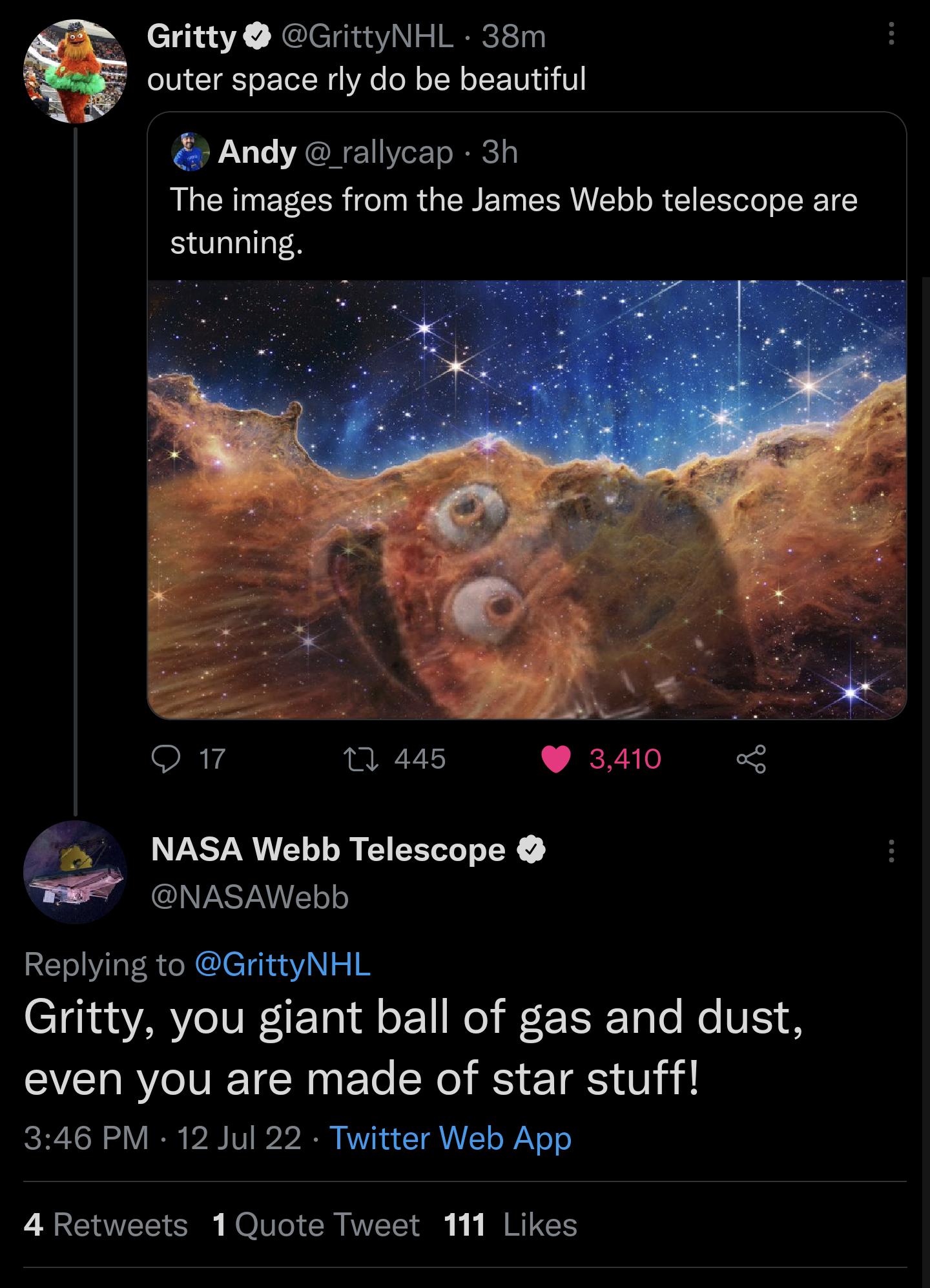 Gritty GrittyNHL 38m outer space rly do be beautiful Andy rallycap 3h The images from the James Webb telescope are stunning o 1 445 3410 NASA Webb Telescope NASAWebb Replying to GrittyNHL Gritty you giant ball of gas and dust even you are made of star stuff 346 PM 12 Jul 22 Twitter Web App 4 Retweets 1Quote Tweet 111 Likes