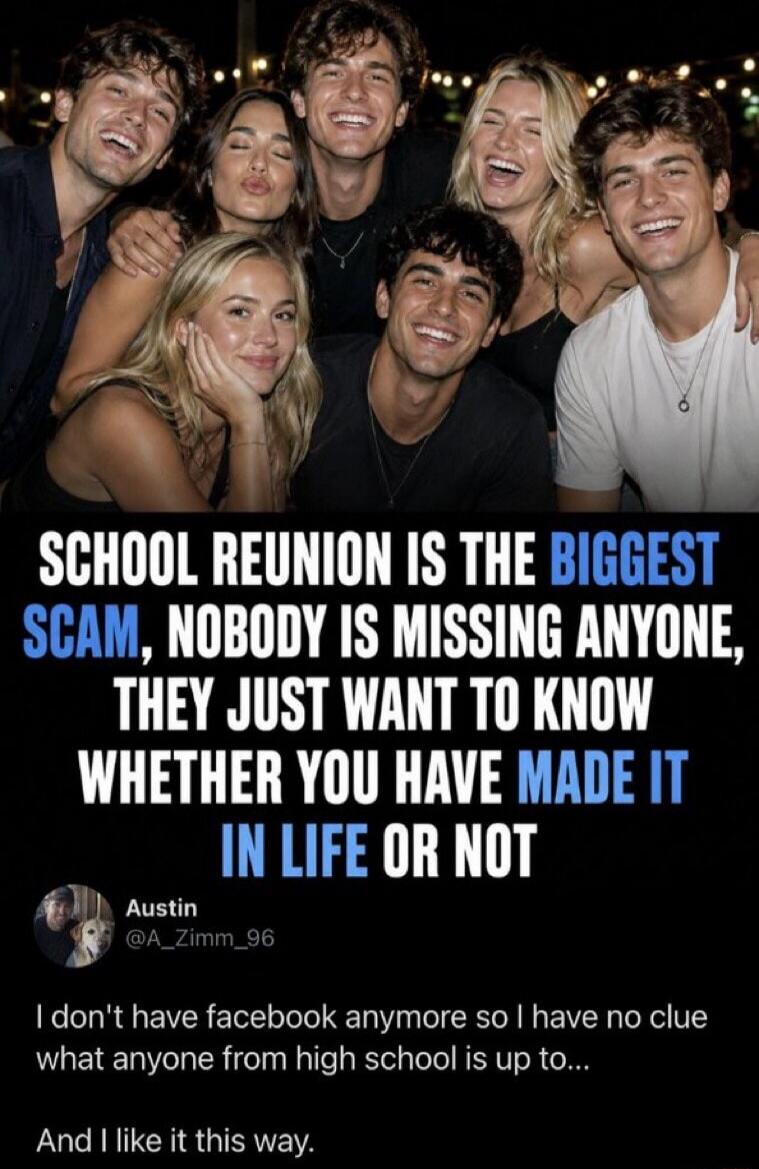 SCHOOL REUNION IS THE BIGGEST SCAM, NOBODY IS MISSING ANYONE, THEY JUST WANT TO KNOW WHETHER YOU HAVE MADE IT IN LIFE OR NOT Austin @A_Zimm_96 I don't have facebook anymore so I have no clue what anyone from high school is up to... And I like it this way.