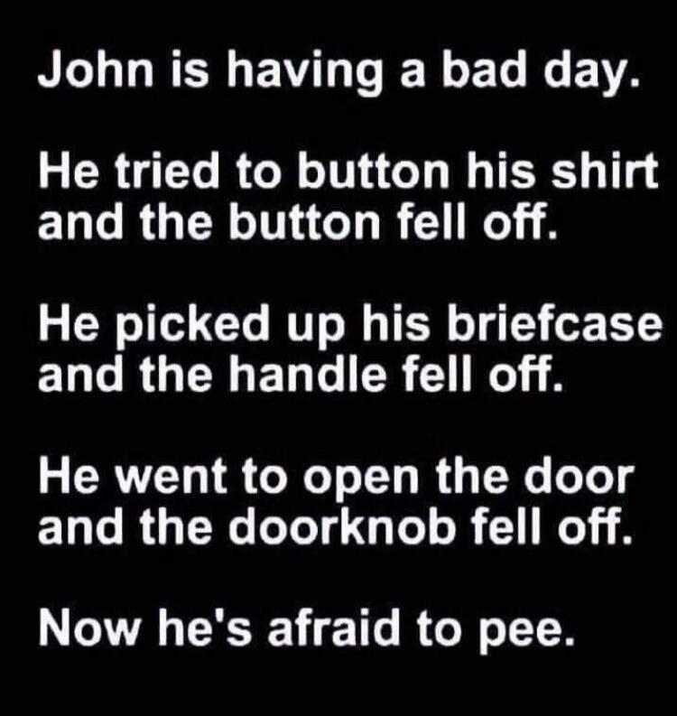 John is having a bad day. He tried to button his shirt and the button fell off. He picked up his briefcase and the handle fell off. He went to open the door and the doorknob fell off. Now he's afraid to pee.