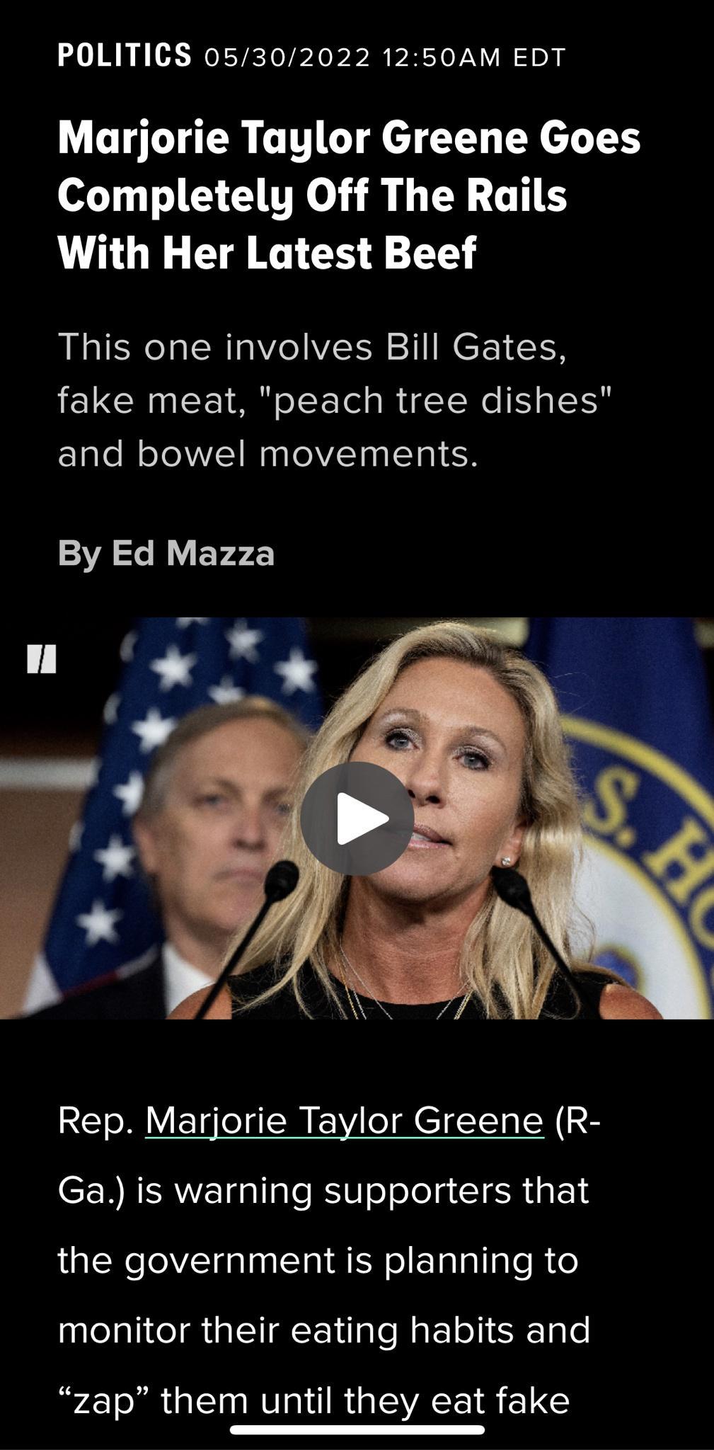 POLITICS 05302022 1250AM EDT Marjorie Taylor Greene Goes Completely Off The Rails With Her Latest Beef This one involves Bill Gates IERGCEUEEIN o o s R T Ne I gSl and bowel movements By Ed Mazza Rep Marjorie Taylor Greene R Ga is warning supporters that the government is planning to galelalite i ialTI QY ilale M atoTiR Lo zap them until they eat fake