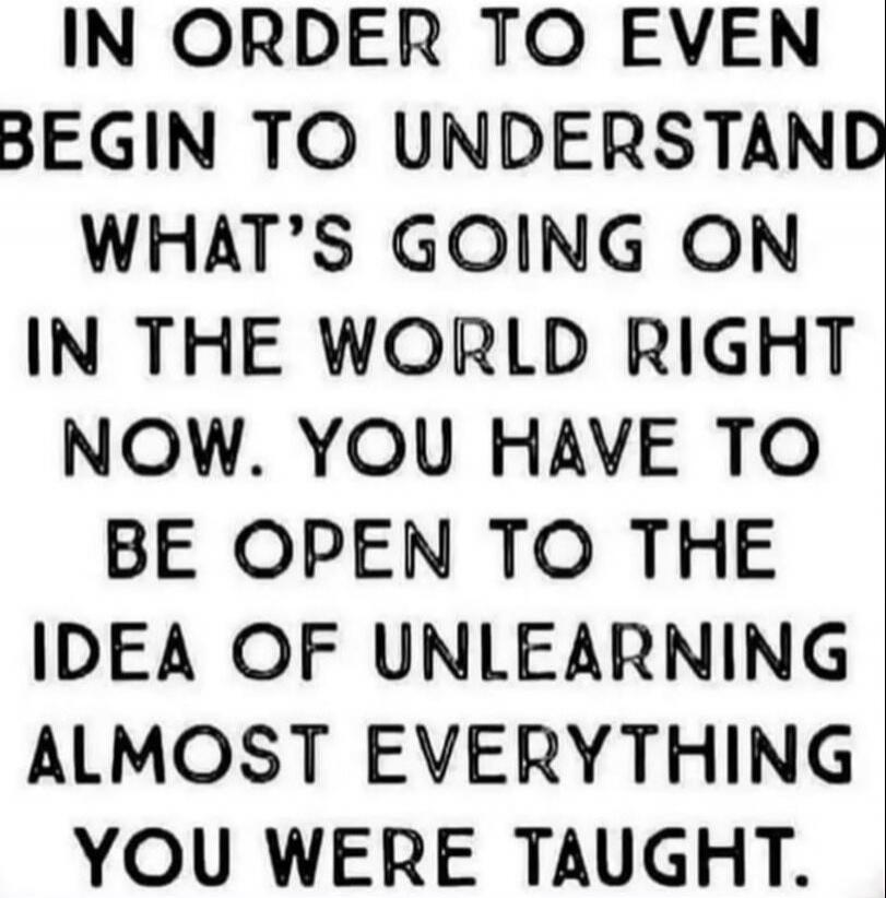 IN ORDER TO EVEN BEGIN TO UNDERSTAND WHAT'S GOING ON IN THE WORLD RIGHT NOW. YOU HAVE TO BE OPEN TO THE IDEA OF UNLEARNING ALMOST EVERYTHING YOU WERE TAUGHT.
