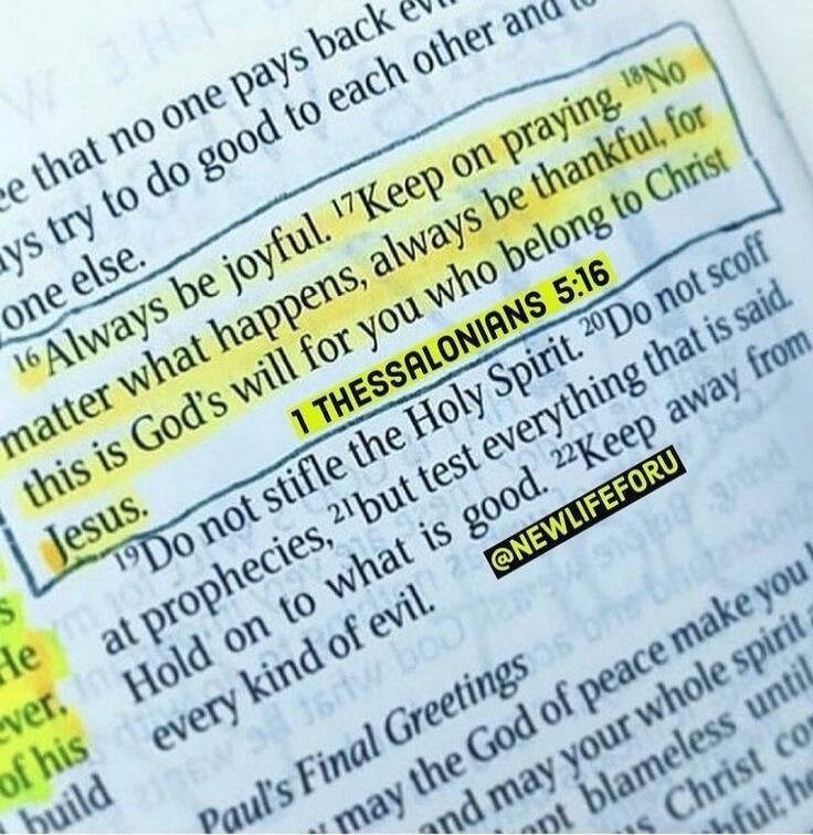 Always be joyful. Keep on praying. No matter what happens, always be thankful, for this is God's will for you who belong to Christ Jesus. 1 Thessalonians 5:16. Do not stifle the Holy Spirit. Do not scoff at prophecies, but test everything that is said. Hold on to what is good. Keep away from every kind of evil. @NEWLIFEFORU