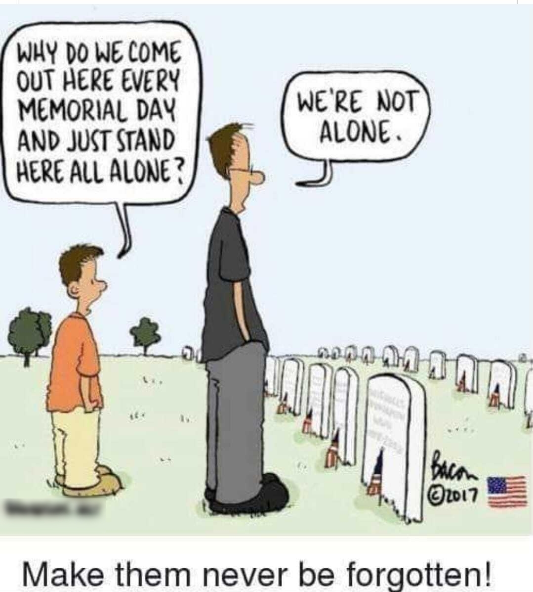 WHY DO WE COME OUT HERE EVERY MEMORIAL DAY AND JUCT STAND HERE ALL ALONE WERE NOT ALONE Make them never be forgotten
