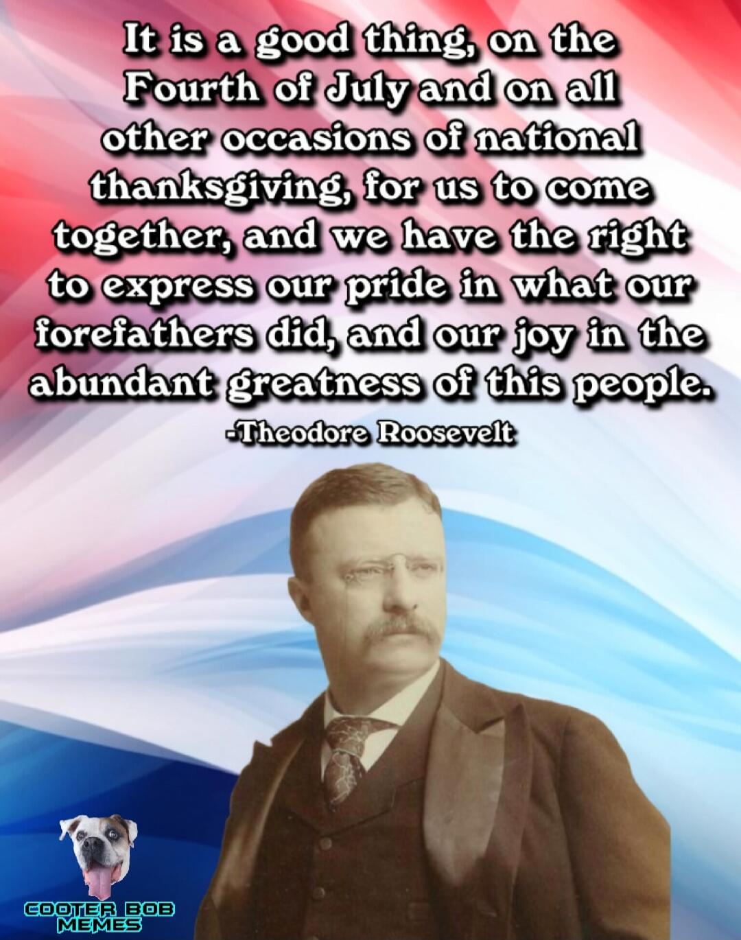 It is a good thing, on the Fourth of July and on all other occasions of national thanksgiving, for us to come together, and we have the right to express our pride in what our forefathers did, and our joy in the abundant greatness of this people. -Theodore Roosevelt COOTER BOB MEMES