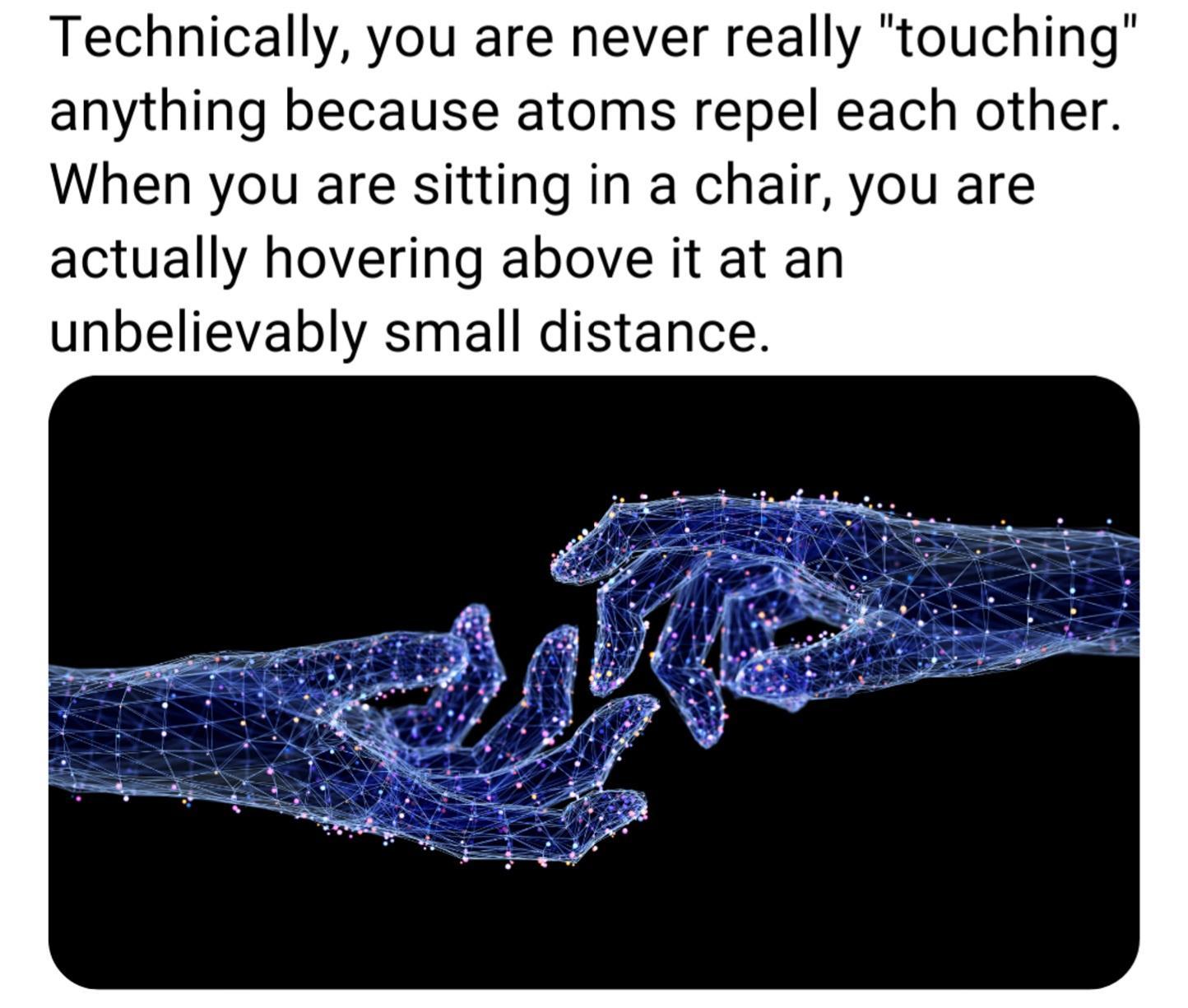 Technically you are never really touching anything because atoms repel each other When you are sitting in a chair you are actually hovering above it at an unbelievably small distance