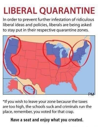 LIBERAL QUARANTINE
In order to prevent further infestation of ridiculous liberal ideas and their policies, liberals are being asked to stay put in their respective quarantine zones.
PM
*If you wish to leave your zone because the taxes are too high, the schools suck and criminals run the place, remember, you voted for that crap.
Have a seat and enjo