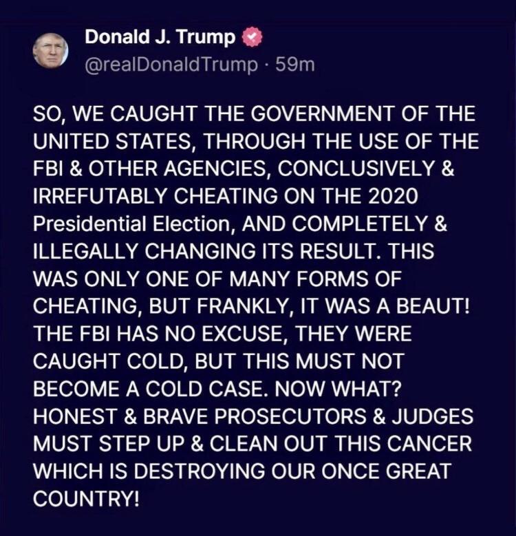 Donald J Trump realDonaldTrump 59m SO WE CAUGHT THE GOVERNMENT OF THE UNITED STATES THROUGH THE USE OF THE FBI OTHER AGENCIES CONCLUSIVELY IRREFUTABLY CHEATING ON THE 2020 HESCERIER SR DR el VN3 IR 2 ILLEGALLY CHANGING ITS RESULT THIS WAS ONLY ONE OF MANY FORMS OF CHEATING BUT FRANKLY IT WAS A BEAUT THE FBI HAS NO EXCUSE THEY WERE CAUGHT COLD BUT THIS MUST NOT BECOME A COLD CASE NOW WHAT HONEST BR
