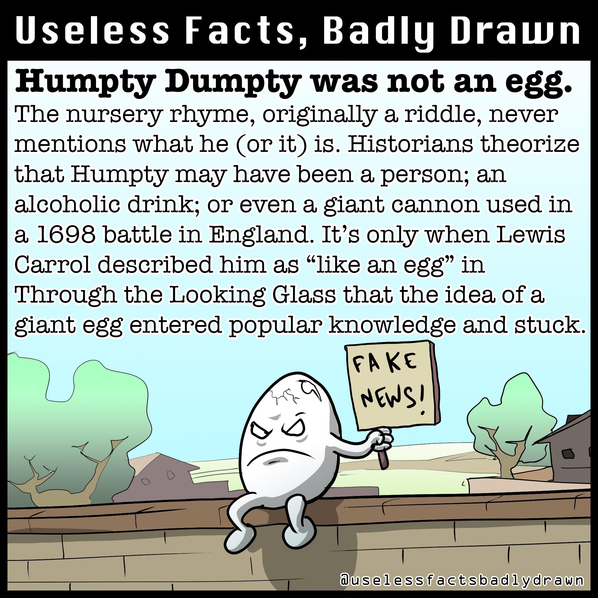 UELIEE N T L TR 1T Humpty Dumpty was not an egg The nursery rhyme originally a riddle never mentions what he or it is Historians theorize that Humpty may have been a person an alcoholic drink or even a giant cannon used in a 1698 battle in England Its only when Lewis Carrol described him as like an egg in Through the Looking Glass that the idea of a glant egg entered popular knowledge and stuck