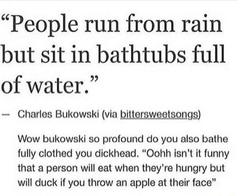 People run from rain but sit in bathtubs full 2 of water Charles Bukowski via bittersweetsongs Wow bukowski so profound do you also bathe fully clothed you dickhead Oohh isnt it funny that a person will eat when theyre hungry but will duck if you throw an apple at their face