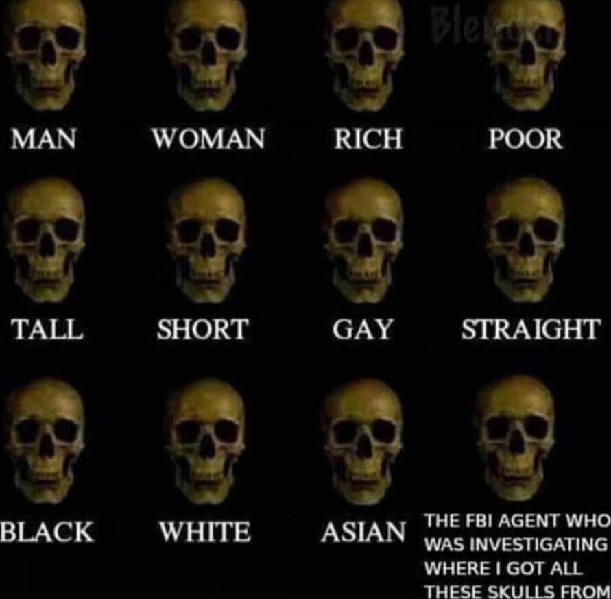 MAN   WOMAN   RICH   POOR
TALL   SHORT   GAY   STRAIGHT
BLACK   WHITE   ASIAN
THE FBI AGENT WHO WAS INVESTIGATING WHERE I GOT ALL THESE SKULLS FROM