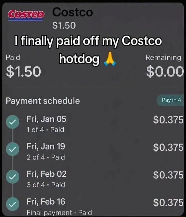 Costco Costco $1.50 I finally paid off my Costco hotdog 🙏 Paid $1.50 Remaining $0.00 Payment schedule Pay in 4 Fri, Jan 05 1 of 4 • Paid $0.375 Fri, Jan 19 2 of 4 • Paid $0.375 Fri, Feb 02 3 of 4 • Paid $0.375 Fri, Feb 16 Final payment • Paid $0.375