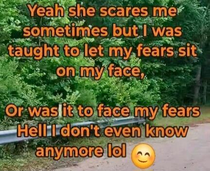 Yeah she scares me sometimes but I was taught to let my fears sit on my face, Or was it to face my fears Hell I don't even know anymore lol 😊